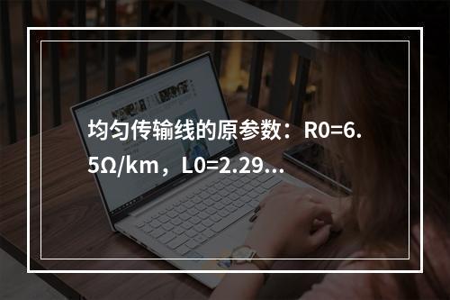 均匀传输线的原参数：R0=6.5Ω/km，L0=2.29m