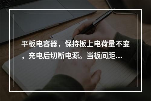 平板电容器，保持板上电荷量不变，充电后切断电源。当板间距离