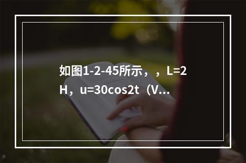 如图1-2-45所示，，L=2H，u=30cos2t（V）