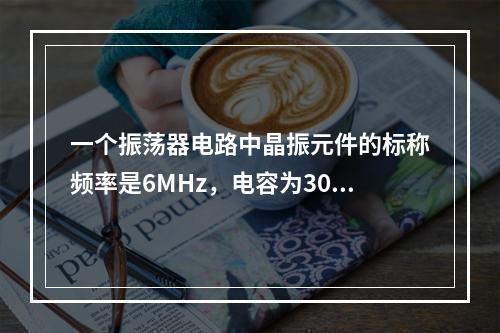 一个振荡器电路中晶振元件的标称频率是6MHz，电容为30p