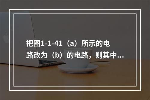 把图1-1-41（a）所示的电路改为（b）的电路，则其中负