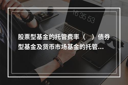 股票型基金的托管费率（　）债券型基金及货币市场基金的托管费率