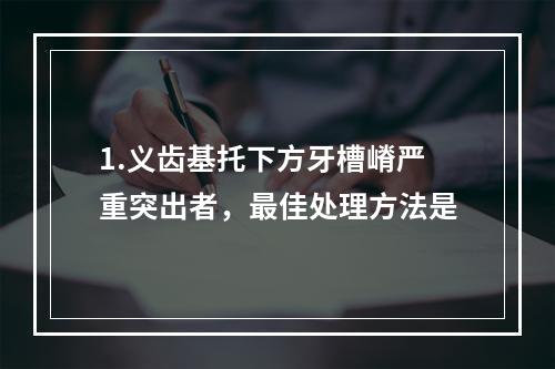 1.义齿基托下方牙槽嵴严重突出者，最佳处理方法是