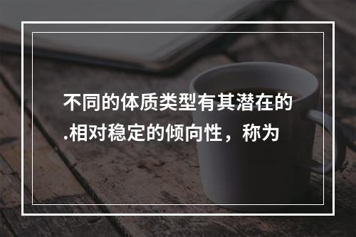 不同的体质类型有其潜在的.相对稳定的倾向性，称为