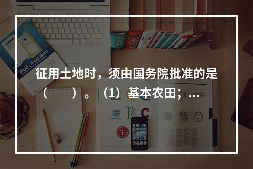 征用土地时，须由国务院批准的是（　　）。（1）基本农田；（