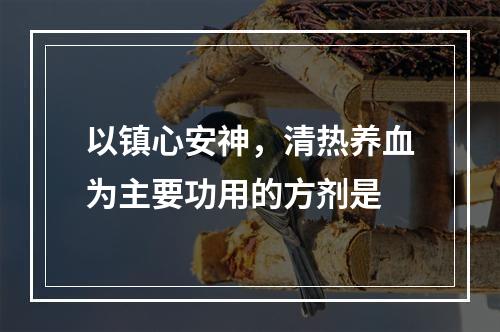 以镇心安神，清热养血为主要功用的方剂是