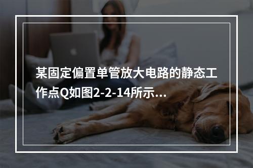 某固定偏置单管放大电路的静态工作点Q如图2-2-14所示，