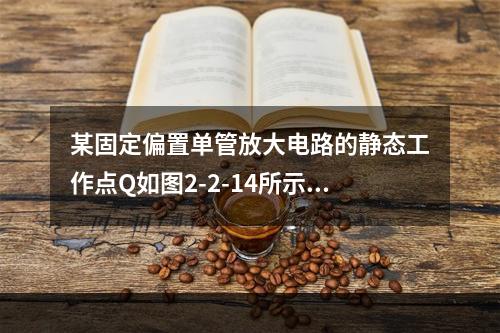 某固定偏置单管放大电路的静态工作点Q如图2-2-14所示，