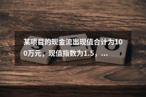 某项目的现金流出现值合计为100万元，现值指数为1.5，则净