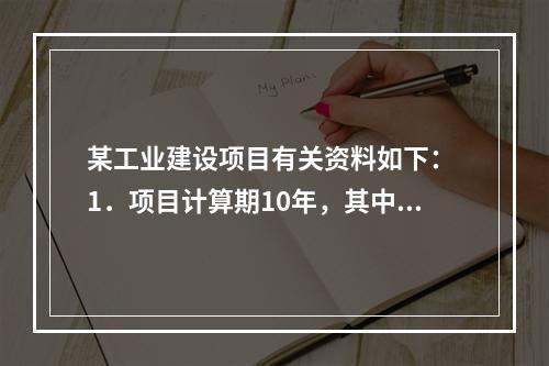 某工业建设项目有关资料如下： 1．项目计算期10年，其中建设