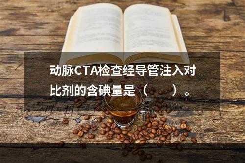 动脉CTA检查经导管注入对比剂的含碘量是（　　）。