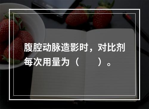 腹腔动脉造影时，对比剂每次用量为（　　）。