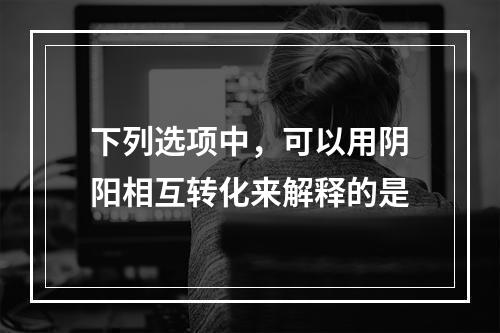 下列选项中，可以用阴阳相互转化来解释的是