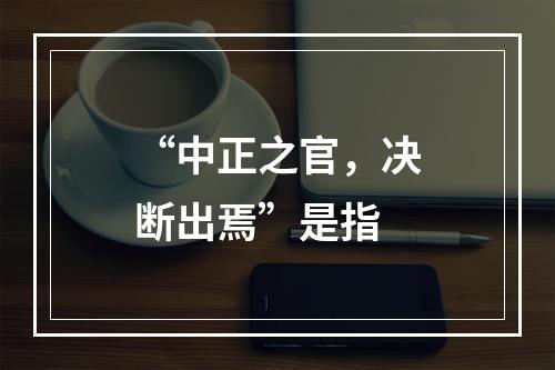 “中正之官，决断出焉”是指