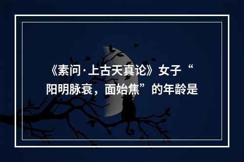 《素问·上古天真论》女子“阳明脉衰，面始焦”的年龄是