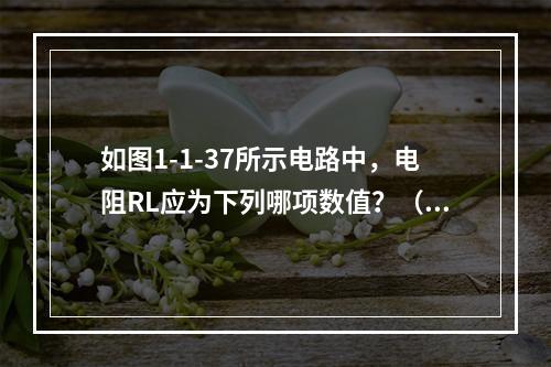 如图1-1-37所示电路中，电阻RL应为下列哪项数值？（　