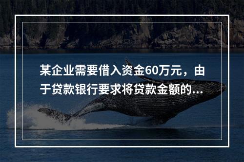 某企业需要借入资金60万元，由于贷款银行要求将贷款金额的20