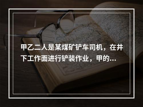 甲乙二人是某煤矿铲车司机，在井下工作面进行铲装作业，甲的铲车