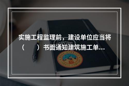 实施工程监理前，建设单位应当将（　　）书面通知建筑施工单位