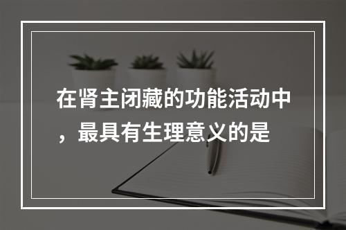 在肾主闭藏的功能活动中，最具有生理意义的是