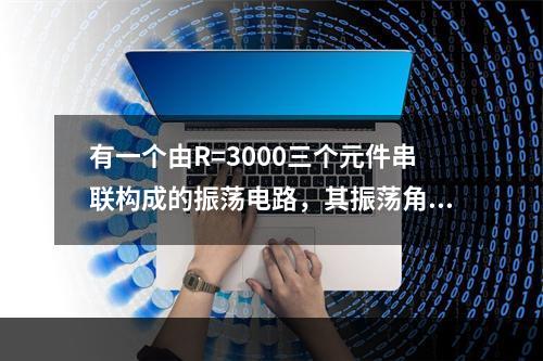 有一个由R=3000三个元件串联构成的振荡电路，其振荡角频