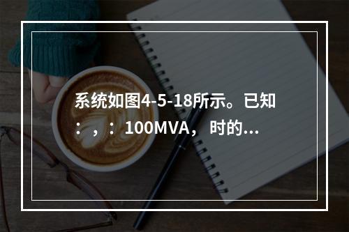 系统如图4-5-18所示。已知：，：100MVA， 时的标