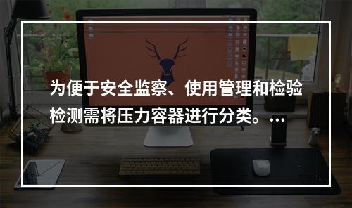 为便于安全监察、使用管理和检验检测需将压力容器进行分类。某压