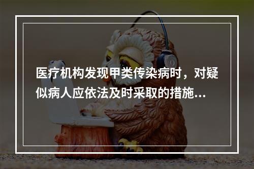 医疗机构发现甲类传染病时，对疑似病人应依法及时采取的措施是