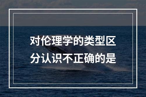 对伦理学的类型区分认识不正确的是