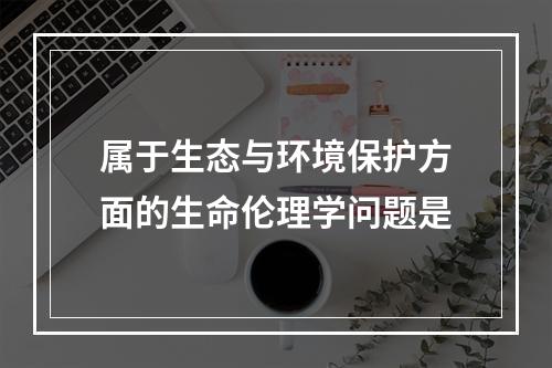 属于生态与环境保护方面的生命伦理学问题是