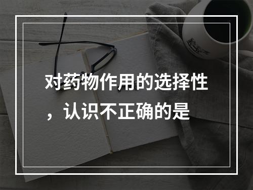 对药物作用的选择性，认识不正确的是