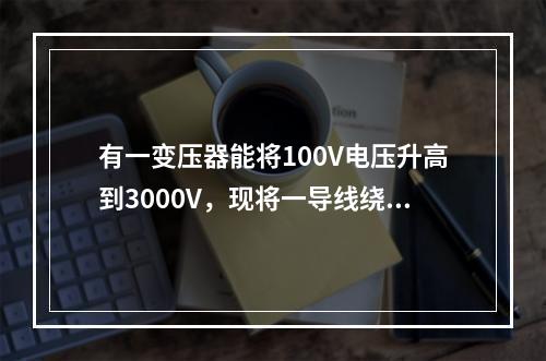 有一变压器能将100V电压升高到3000V，现将一导线绕过