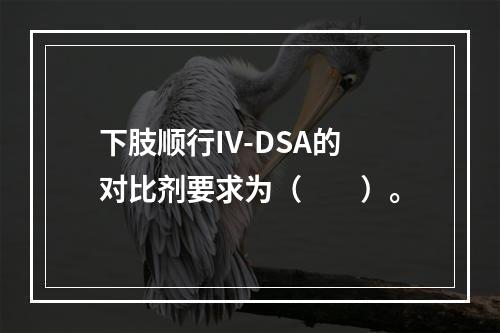 下肢顺行IV-DSA的对比剂要求为（　　）。