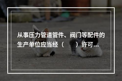 从事压力管道管件、阀门等配件的生产单位应当经（　　）许可，