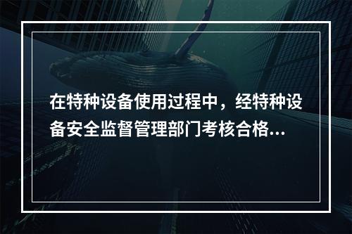 在特种设备使用过程中，经特种设备安全监督管理部门考核合格，