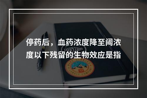 停药后，血药浓度降至阈浓度以下残留的生物效应是指