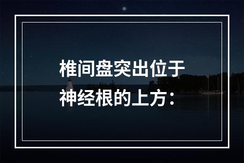 椎间盘突出位于神经根的上方：