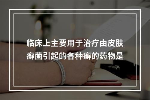 临床上主要用于治疗由皮肤癣菌引起的各种癣的药物是