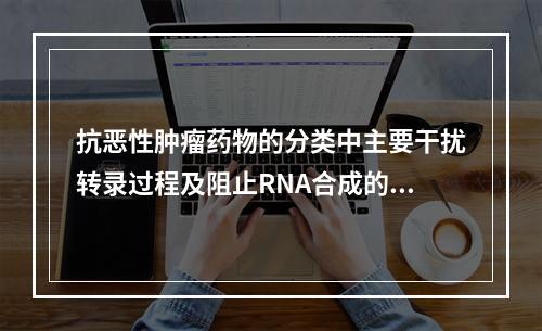 抗恶性肿瘤药物的分类中主要干扰转录过程及阻止RNA合成的是