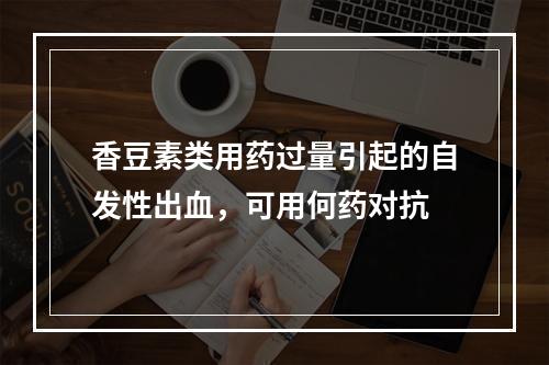 香豆素类用药过量引起的自发性出血，可用何药对抗