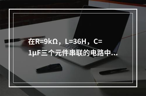 在R=9kΩ，L=36H，C=1μF三个元件串联的电路中，