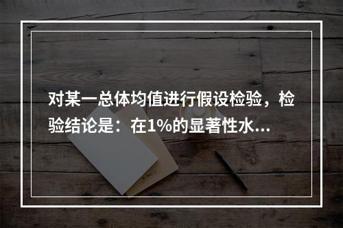 对某一总体均值进行假设检验，检验结论是：在1%的显著性水平