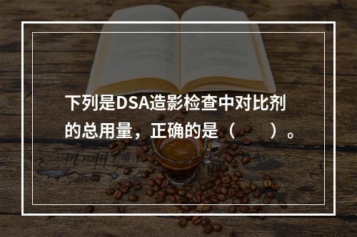 下列是DSA造影检查中对比剂的总用量，正确的是（　　）。