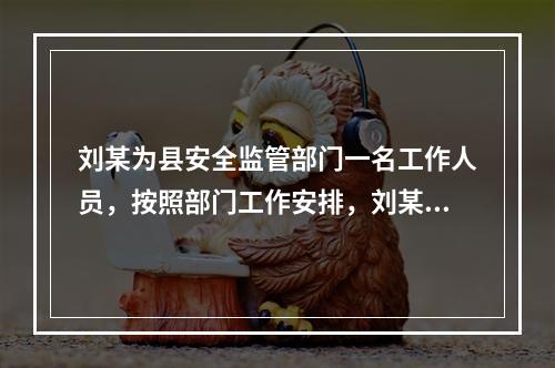 刘某为县安全监管部门一名工作人员，按照部门工作安排，刘某对辖