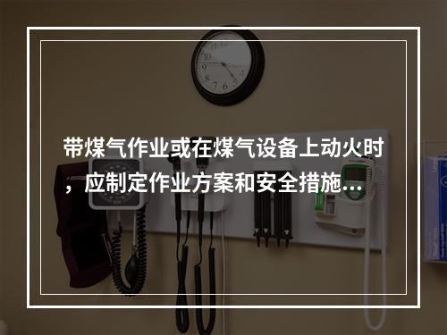 带煤气作业或在煤气设备上动火时，应制定作业方案和安全措施，并