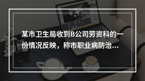 某市卫生局收到B公司劳资科的一份情况反映，称市职业病防治院为