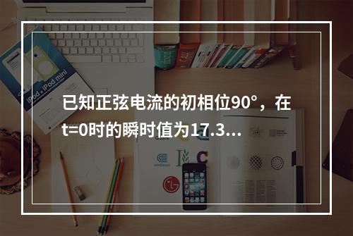 已知正弦电流的初相位90°，在t=0时的瞬时值为17.32