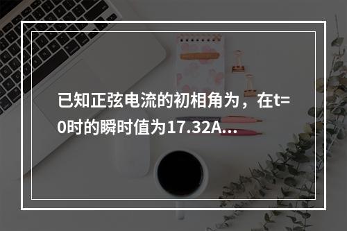 已知正弦电流的初相角为，在t=0时的瞬时值为17.32A，