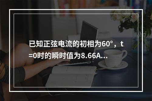 已知正弦电流的初相为60°，t=0时的瞬时值为8.66A，