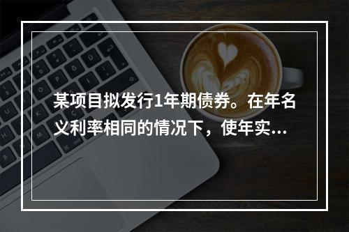 某项目拟发行1年期债券。在年名义利率相同的情况下，使年实际